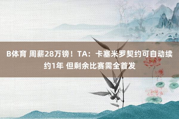 B体育 周薪28万镑！TA：卡塞米罗契约可自动续约1年 但剩余比赛需全首发