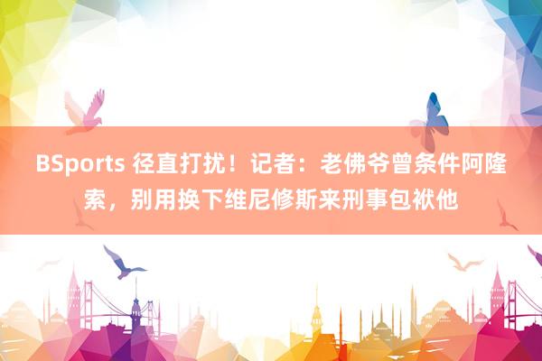 BSports 径直打扰！记者：老佛爷曾条件阿隆索，别用换下维尼修斯来刑事包袱他