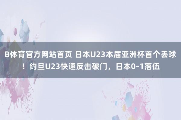 B体育官方网站首页 日本U23本届亚洲杯首个丢球！约旦U23快速反击破门，日本0-1落伍