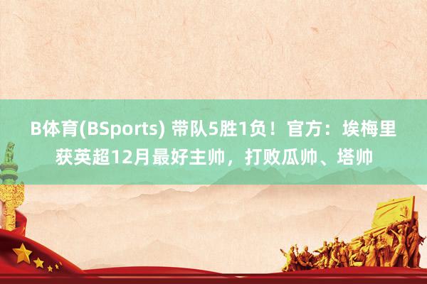 B体育(BSports) 带队5胜1负！官方：埃梅里获英超12月最好主帅，打败瓜帅、塔帅