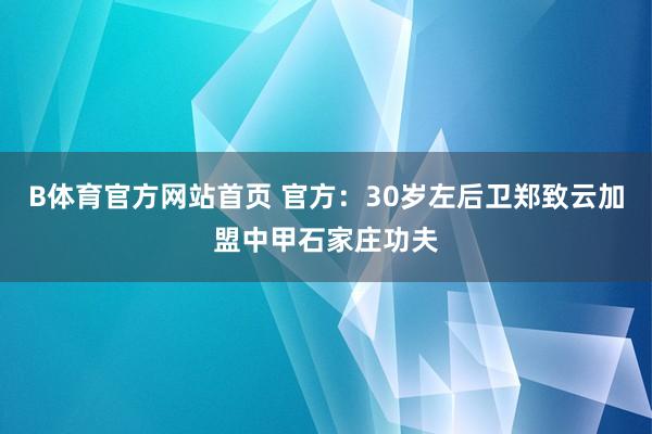 B体育官方网站首页 官方：30岁左后卫郑致云加盟中甲石家庄功夫