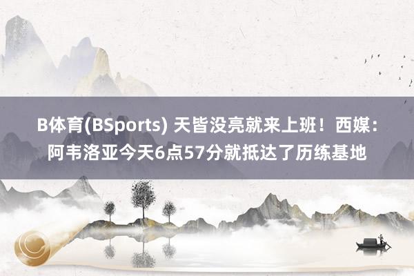 B体育(BSports) 天皆没亮就来上班！西媒：阿韦洛亚今天6点57分就抵达了历练基地