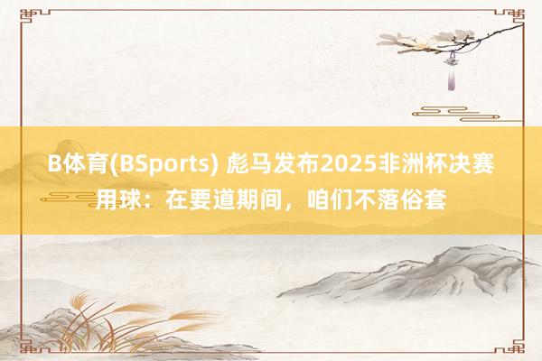 B体育(BSports) 彪马发布2025非洲杯决赛用球：在要道期间，咱们不落俗套