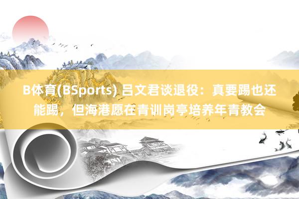 B体育(BSports) 吕文君谈退役：真要踢也还能踢，但海港愿在青训岗亭培养年青教会