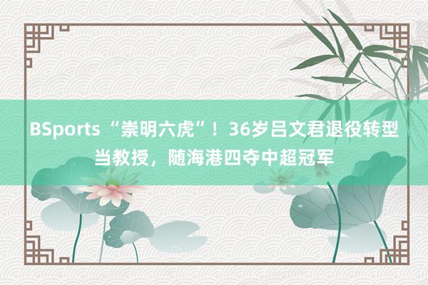 BSports “崇明六虎”！36岁吕文君退役转型当教授，随海港四夺中超冠军