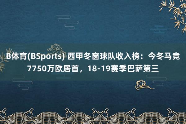 B体育(BSports) 西甲冬窗球队收入榜：今冬马竞7750万欧居首，18-19赛季巴萨第三