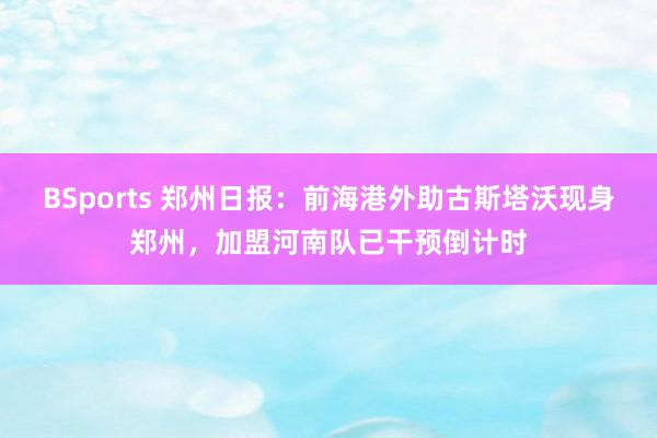 BSports 郑州日报：前海港外助古斯塔沃现身郑州，加盟河南队已干预倒计时