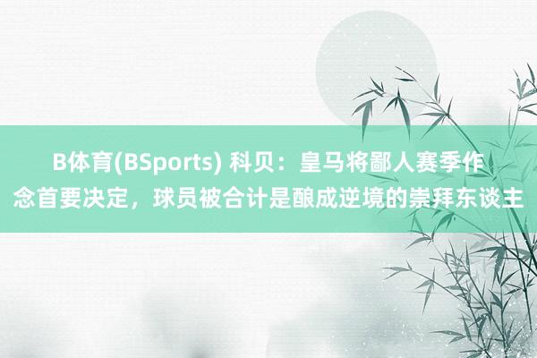 B体育(BSports) 科贝：皇马将鄙人赛季作念首要决定，球员被合计是酿成逆境的崇拜东谈主