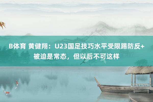 B体育 黄健翔：U23国足技巧水平受限踢防反+被迫是常态，但以后不可这样