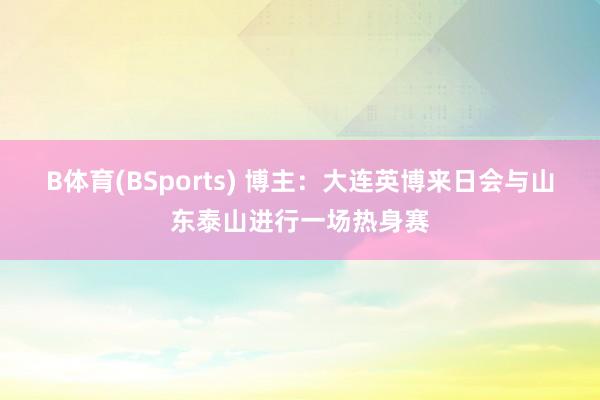 B体育(BSports) 博主：大连英博来日会与山东泰山进行一场热身赛