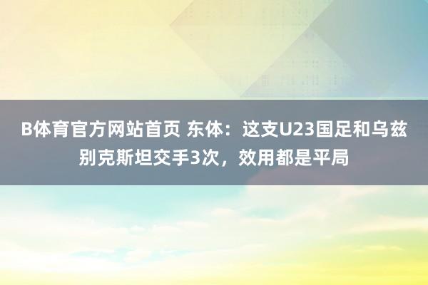 B体育官方网站首页 东体：这支U23国足和乌兹别克斯坦交手3次，效用都是平局