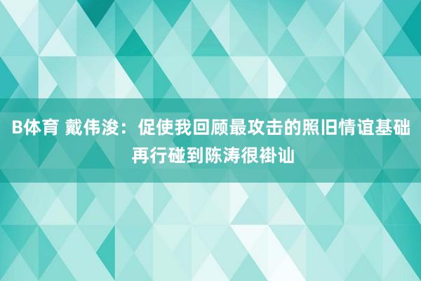 B体育 戴伟浚：促使我回顾最攻击的照旧情谊基础 再行碰到陈涛很褂讪