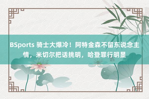 BSports 骑士大爆冷！阿特金森不留东说念主情，米切尔把话挑明，哈登罪行明显