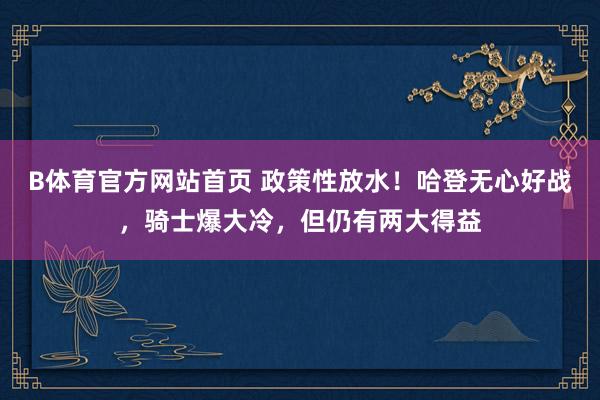 B体育官方网站首页 政策性放水！哈登无心好战，骑士爆大冷，但仍有两大得益