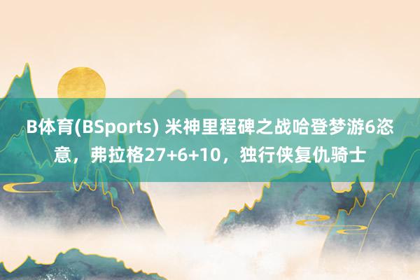B体育(BSports) 米神里程碑之战哈登梦游6恣意，弗拉格27+6+10，独行侠复仇骑士
