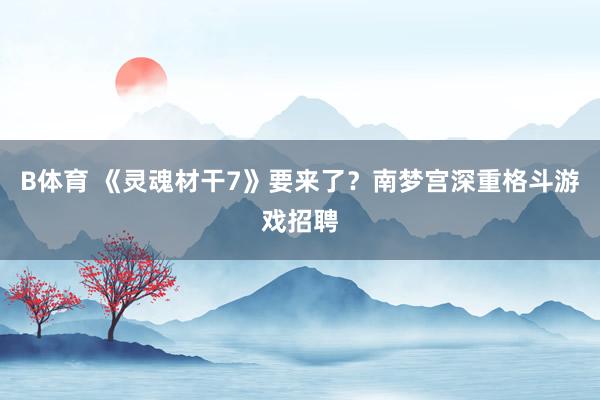B体育 《灵魂材干7》要来了？南梦宫深重格斗游戏招聘
