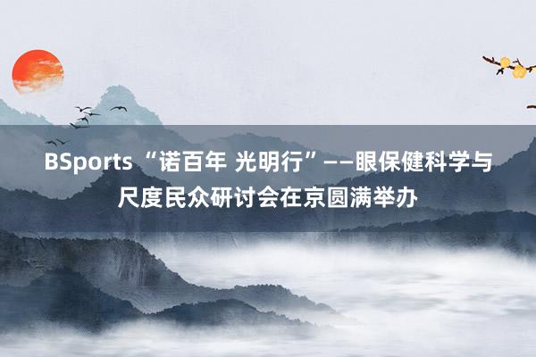 BSports “诺百年 光明行”——眼保健科学与尺度民众研讨会在京圆满举办