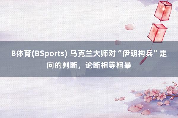 B体育(BSports) 乌克兰大师对“伊朗构兵”走向的判断，论断相等粗暴