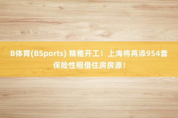 B体育(BSports) 精雅开工！上海将再添954套保险性租借住房房源！