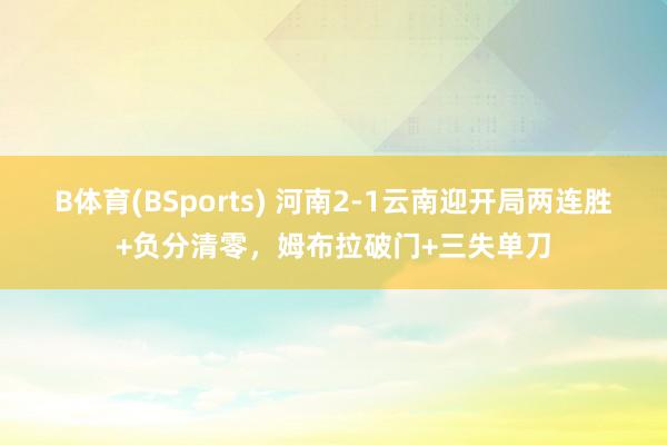 B体育(BSports) 河南2-1云南迎开局两连胜+负分清零，姆布拉破门+三失单刀