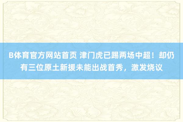B体育官方网站首页 津门虎已踢两场中超！却仍有三位原土新援未能出战首秀，激发烧议