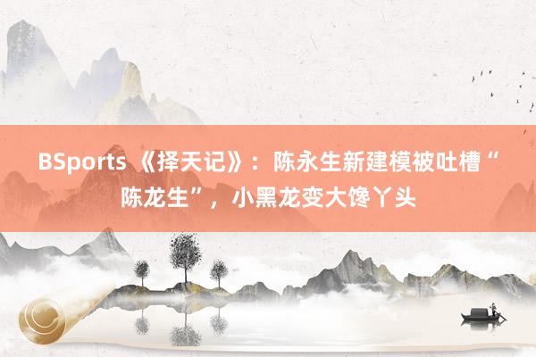 BSports 《择天记》：陈永生新建模被吐槽“陈龙生”，小黑龙变大馋丫头