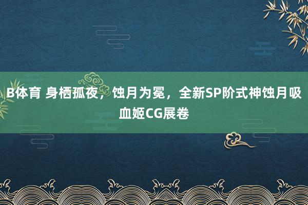 B体育 身栖孤夜，蚀月为冕，全新SP阶式神蚀月吸血姬CG展卷