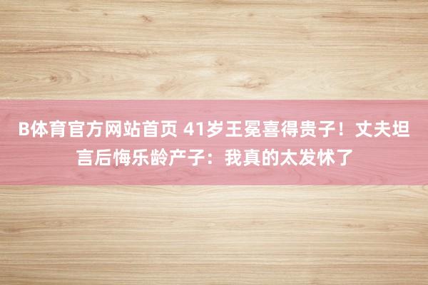 B体育官方网站首页 41岁王冕喜得贵子！丈夫坦言后悔乐龄产子：我真的太发怵了