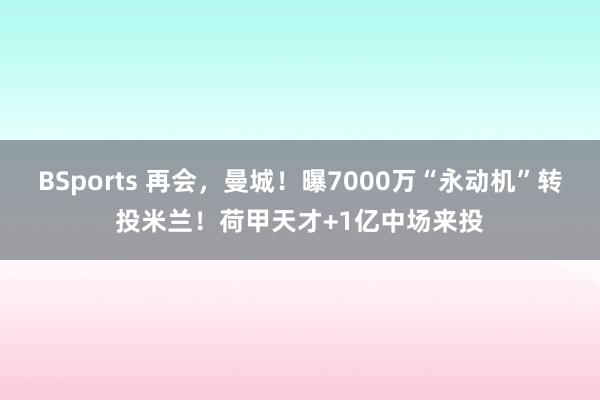 BSports 再会，曼城！曝7000万“永动机”转投米兰！荷甲天才+1亿中场来投