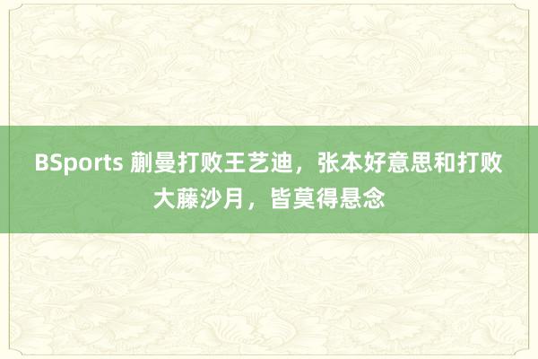 BSports 蒯曼打败王艺迪，张本好意思和打败大藤沙月，皆莫得悬念