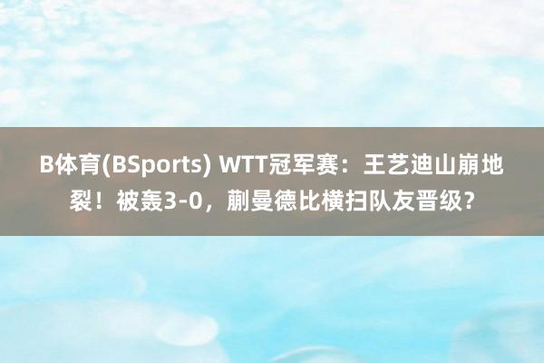 B体育(BSports) WTT冠军赛：王艺迪山崩地裂！被轰3-0，蒯曼德比横扫队友晋级？