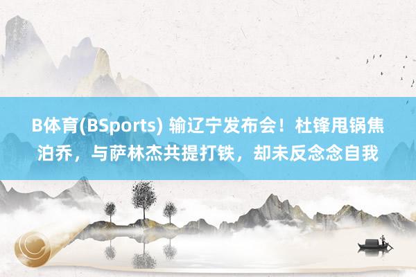 B体育(BSports) 输辽宁发布会！杜锋甩锅焦泊乔，与萨林杰共提打铁，却未反念念自我
