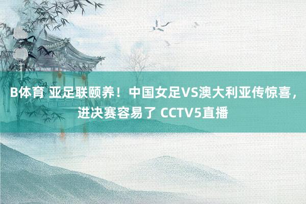 B体育 亚足联颐养！中国女足VS澳大利亚传惊喜，进决赛容易了 CCTV5直播