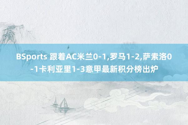 BSports 跟着AC米兰0-1，罗马1-2，萨索洛0-1卡利亚里1-3意甲最新积分榜出炉