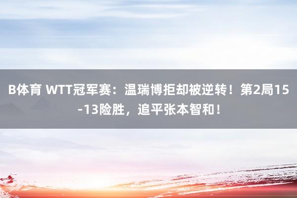 B体育 WTT冠军赛：温瑞博拒却被逆转！第2局15-13险胜，追平张本智和！
