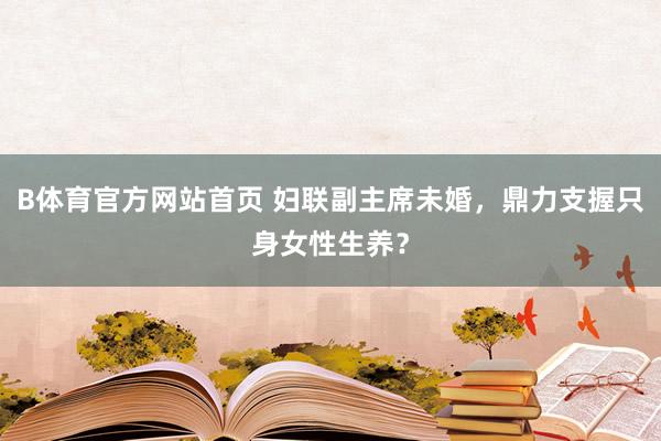 B体育官方网站首页 妇联副主席未婚，鼎力支握只身女性生养？