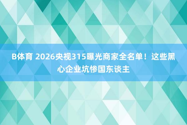 B体育 2026央视315曝光商家全名单！这些黑心企业坑惨国东谈主