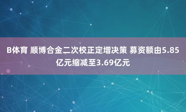 B体育 顺博合金二次校正定增决策 募资额由5.85亿元缩减至3.69亿元