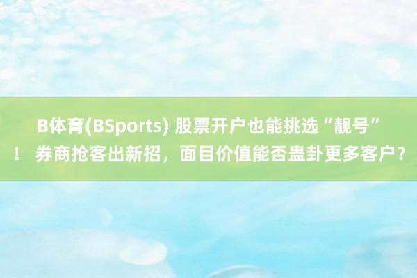 B体育(BSports) 股票开户也能挑选“靓号”！ 券商抢客出新招，面目价值能否蛊卦更多客户？