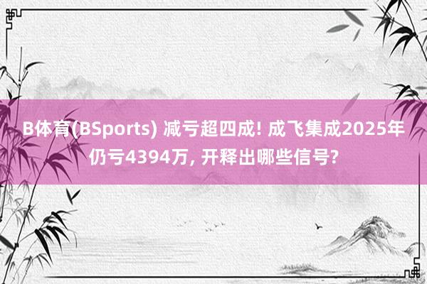 B体育(BSports) 减亏超四成! 成飞集成2025年仍亏4394万， 开释出哪些信号?