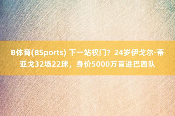 B体育(BSports) 下一站权门？24岁伊戈尔·蒂亚戈32场22球，身价5000万首进巴西队