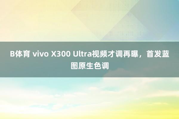 B体育 vivo X300 Ultra视频才调再曝，首发蓝图原生色调