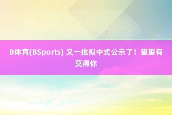 B体育(BSports) 又一批拟中式公示了！望望有莫得你