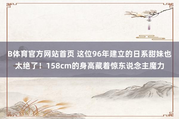 B体育官方网站首页 这位96年建立的日系甜妹也太绝了！158cm的身高藏着惊东说念主魔力
