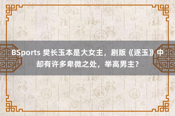 BSports 樊长玉本是大女主，剧版《逐玉》中却有许多卑微之处，举高男主？