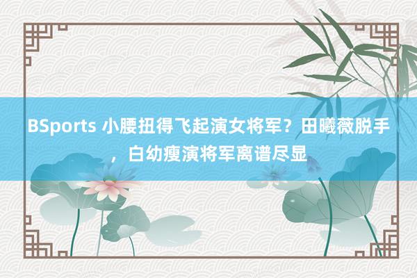 BSports 小腰扭得飞起演女将军？田曦薇脱手，白幼瘦演将军离谱尽显
