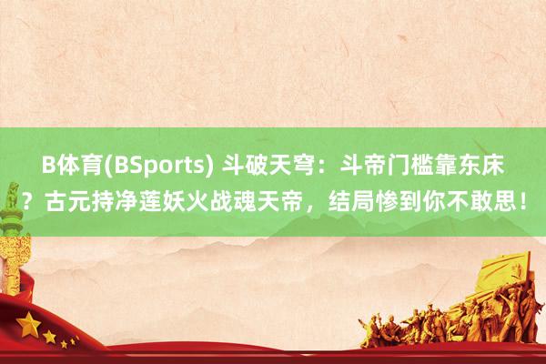 B体育(BSports) 斗破天穹：斗帝门槛靠东床？古元持净莲妖火战魂天帝，结局惨到你不敢思！