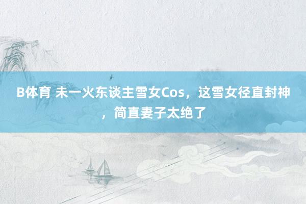 B体育 未一火东谈主雪女Cos，这雪女径直封神，简直妻子太绝了