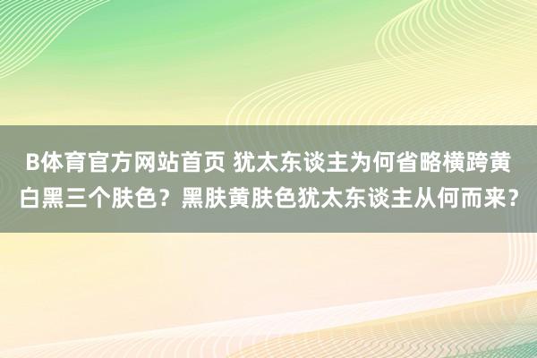 B体育官方网站首页 犹太东谈主为何省略横跨黄白黑三个肤色？黑肤黄肤色犹太东谈主从何而来？