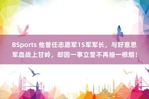 BSports 他曾任志愿军15军军长，与好意思军血战上甘岭，却因一事立誓不再抽一根烟！